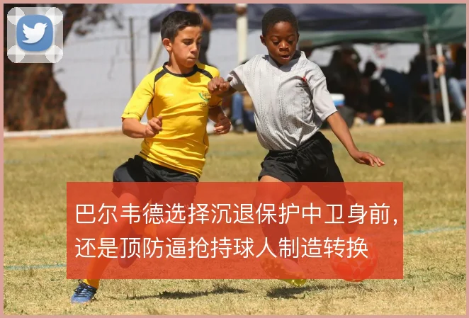 巴尔韦德选择沉退保护中卫身前，还是顶防逼抢持球人制造转换