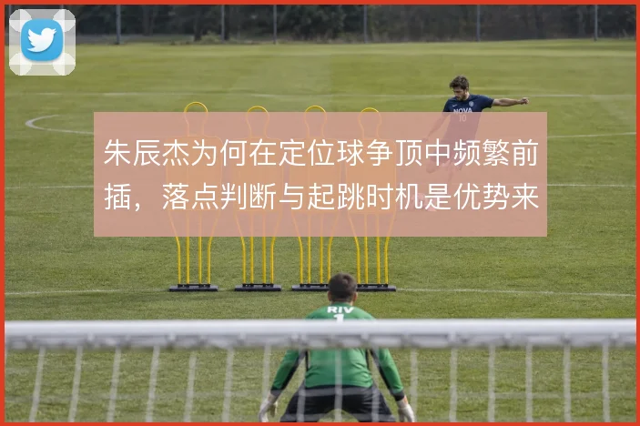 朱辰杰为何在定位球争顶中频繁前插，落点判断与起跳时机是优势来源