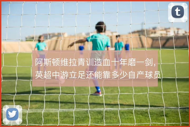 阿斯顿维拉青训造血十年磨一剑，英超中游立足还能靠多少自产球员