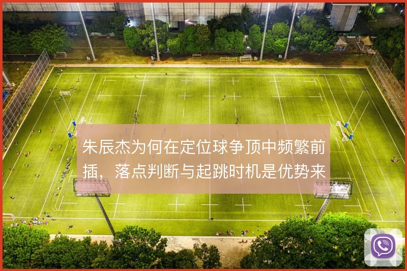 朱辰杰为何在定位球争顶中频繁前插，落点判断与起跳时机是优势来源