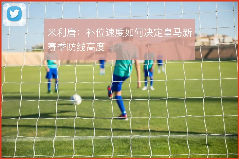 米利唐:补位速度如何决定皇马新赛季防线高度