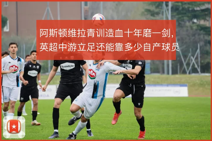 阿斯顿维拉青训造血十年磨一剑，英超中游立足还能靠多少自产球员
