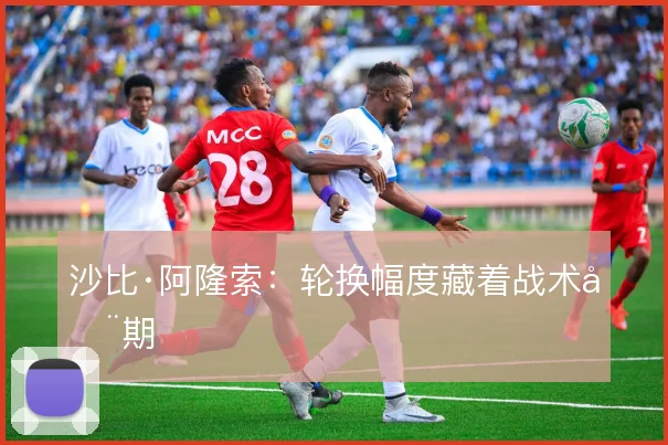沙比·阿隆索：轮换幅度藏着战术周期