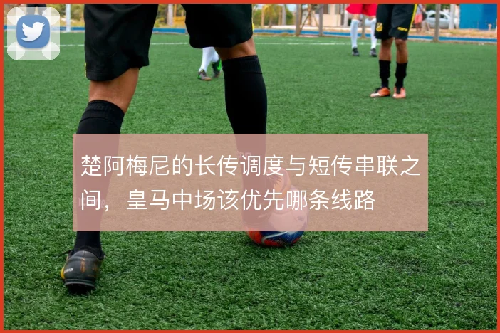 楚阿梅尼的长传调度与短传串联之间，皇马中场该优先哪条线路