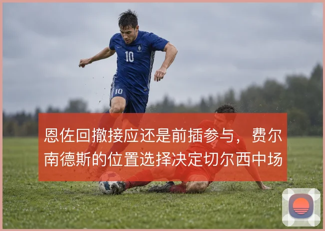 恩佐回撤接应还是前插参与，费尔南德斯的位置选择决定切尔西中场出球质量