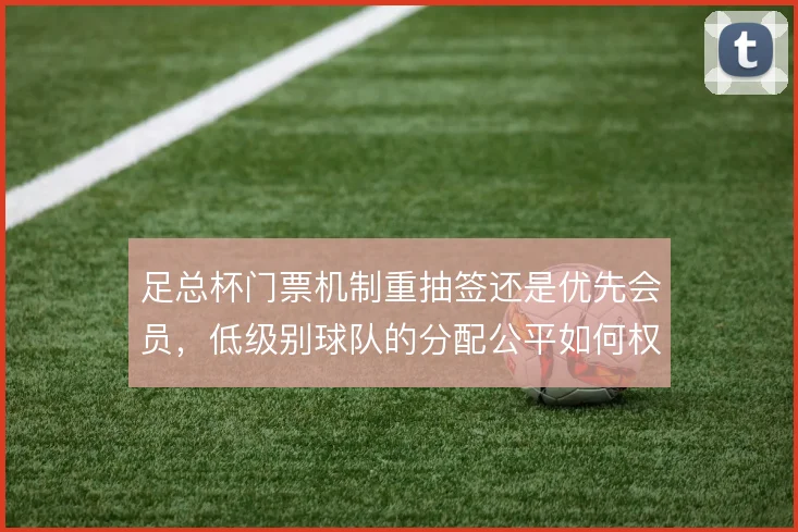 足总杯门票机制重抽签还是优先会员，低级别球队的分配公平如何权衡