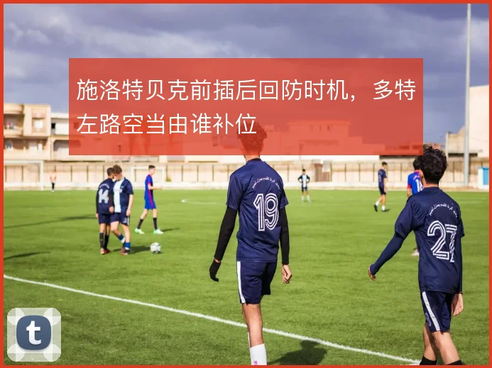 施洛特贝克前插后回防时机，多特左路空当由谁补位
