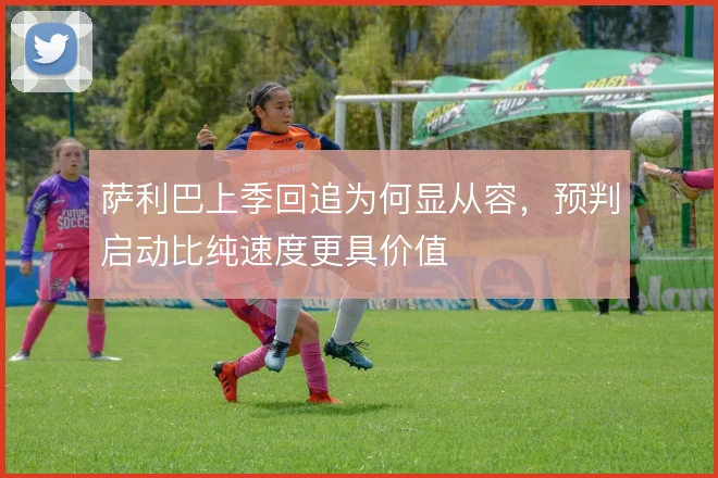 萨利巴上季回追为何显从容，预判启动比纯速度更具价值